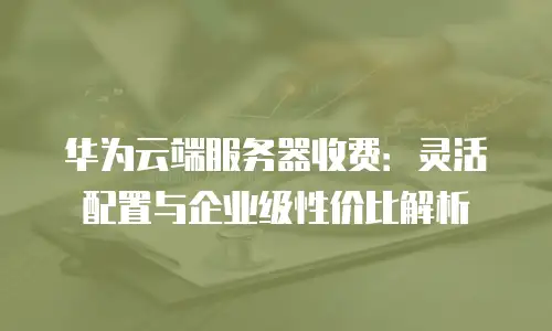 华为云端服务器收费：灵活配置与企业级性价比解析