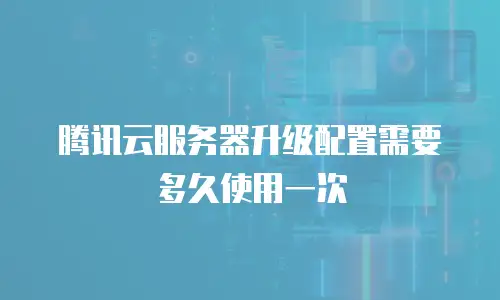 腾讯云服务器升级配置需要多久使用一次