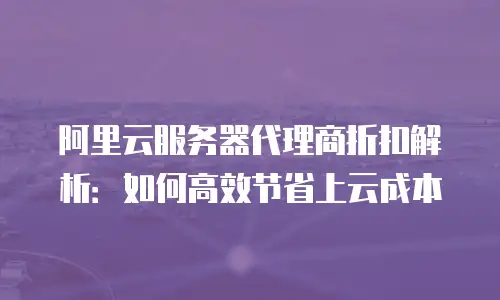 阿里云服务器代理商折扣解析：如何高效节省上云成本