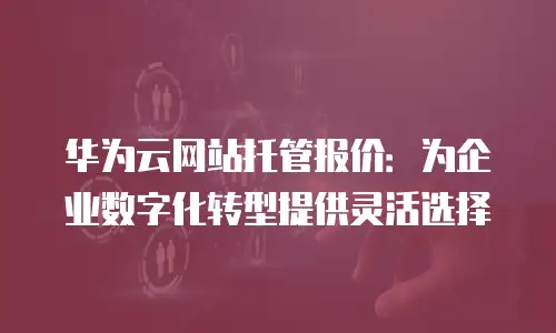 华为云网站托管报价：为企业数字化转型提供灵活选择