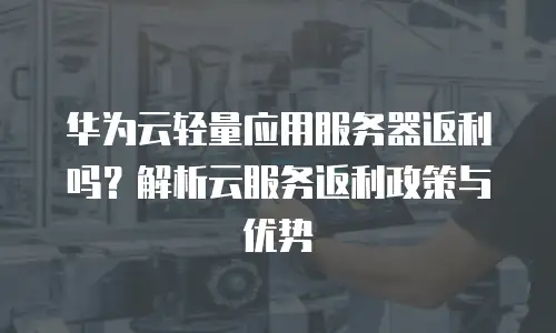华为云轻量应用服务器返利吗？解析云服务返利政策与优势