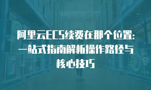 阿里云ECS续费在那个位置：一站式指南解析操作路径与核心技巧