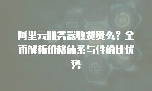 阿里云服务器收费贵么？全面解析价格体系与性价比优势