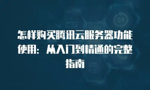 怎样购买腾讯云服务器功能使用：从入门到精通的完整指南