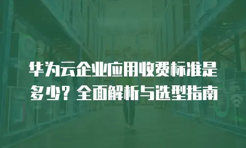华为云企业应用收费标准是多少？全面解析与选型指南