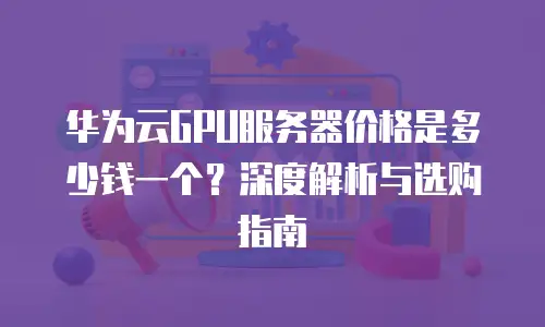 华为云GPU服务器价格是多少钱一个？深度解析与选购指南