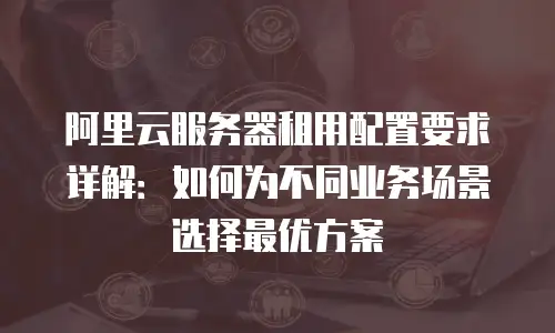 阿里云服务器租用配置要求详解：如何为不同业务场景选择最优方案