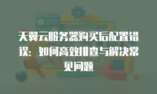 天翼云服务器购买后配置错误：如何高效排查与解决常见问题