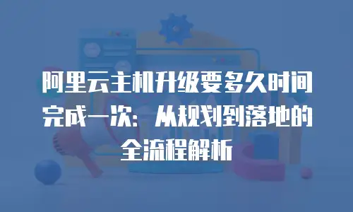 阿里云主机升级要多久时间完成一次：从规划到落地的全流程解析