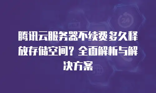 腾讯云服务器不续费多久释放存储空间？全面解析与解决方案