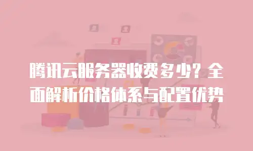 腾讯云服务器收费多少？全面解析价格体系与配置优势