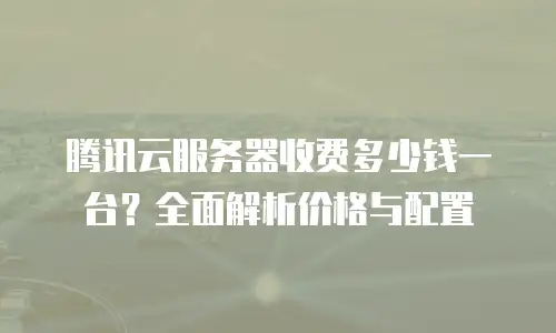 腾讯云服务器收费多少钱一台？全面解析价格与配置