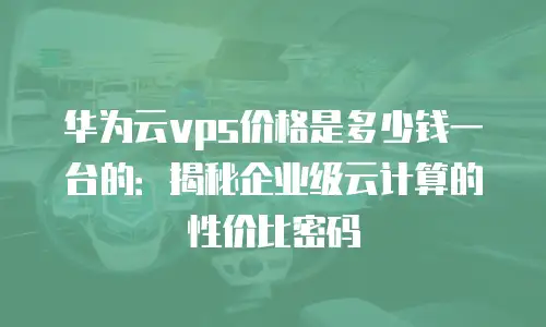 华为云vps价格是多少钱一台的：揭秘企业级云计算的性价比密码
