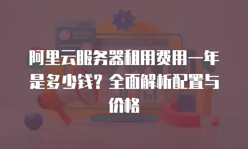阿里云服务器租用费用一年是多少钱？全面解析配置与价格