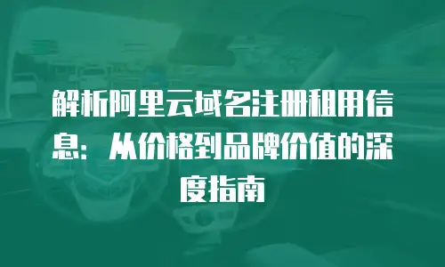 解析阿里云域名注册租用信息：从价格到品牌价值的深度指南