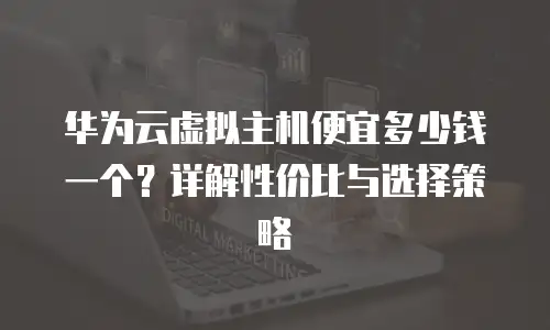 华为云虚拟主机便宜多少钱一个？详解性价比与选择策略