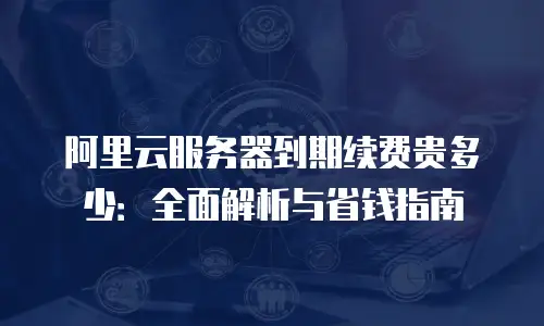 阿里云服务器到期续费贵多少：全面解析与省钱指南