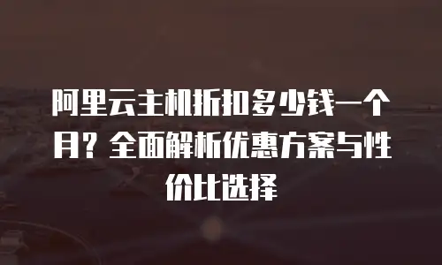 阿里云主机折扣多少钱一个月？全面解析优惠方案与性价比选择