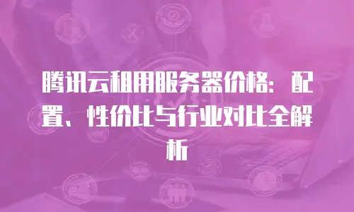 腾讯云租用服务器价格：配置、性价比与行业对比全解析