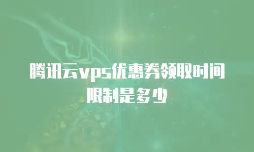 腾讯云vps优惠券领取时间限制是多少