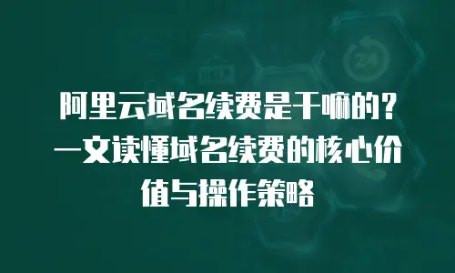 阿里云域名续费是干嘛的？一文读懂域名续费的核心价值与操作策略