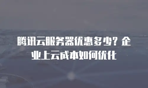 腾讯云服务器优惠多少？企业上云成本如何优化