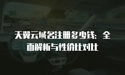 天翼云域名注册多少钱：全面解析与性价比对比