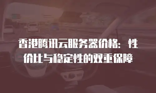 香港腾讯云服务器价格：性价比与稳定性的双重保障