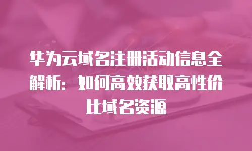 华为云域名注册活动信息全解析：如何高效获取高性价比域名资源
