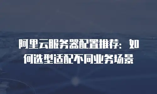 阿里云服务器配置推荐：如何选型适配不同业务场景