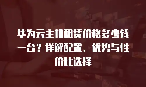华为云主机租赁价格多少钱一台？详解配置、优势与性价比选择