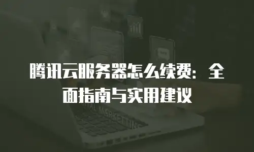 腾讯云服务器怎么续费：全面指南与实用建议