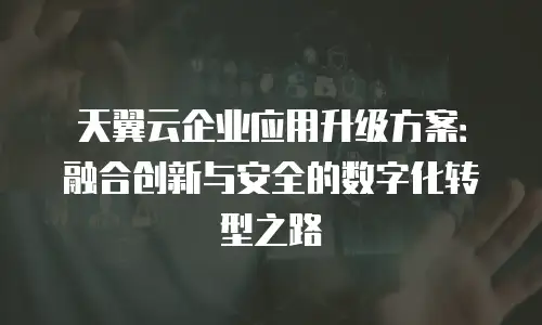 天翼云企业应用升级方案：融合创新与安全的数字化转型之路