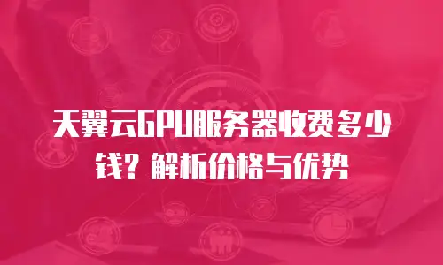 天翼云GPU服务器收费多少钱？解析价格与优势