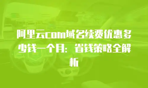 阿里云com域名续费优惠多少钱一个月：省钱策略全解析