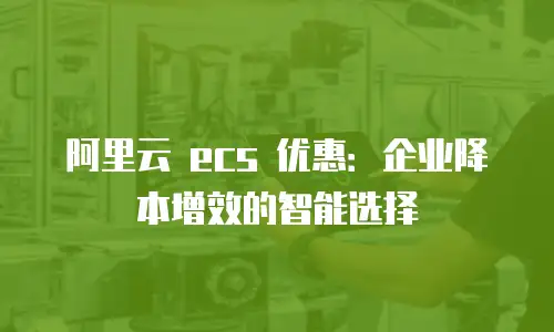 阿里云 ecs 优惠：企业降本增效的智能选择