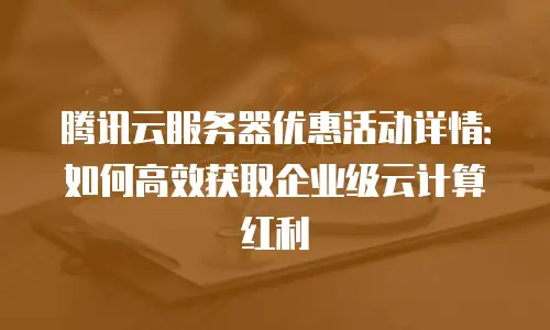 腾讯云服务器优惠活动详情：如何高效获取企业级云计算红利