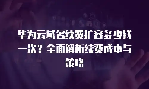 华为云域名续费扩容多少钱一次？全面解析续费成本与策略