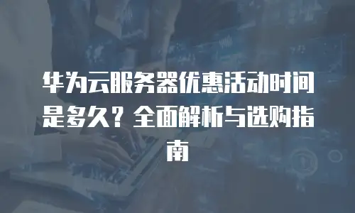 华为云服务器优惠活动时间是多久？全面解析与选购指南