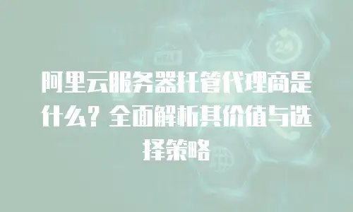 阿里云服务器托管代理商是什么？全面解析其价值与选择策略