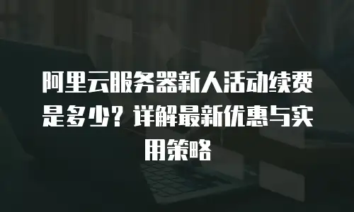 阿里云服务器新人活动续费是多少？详解最新优惠与实用策略