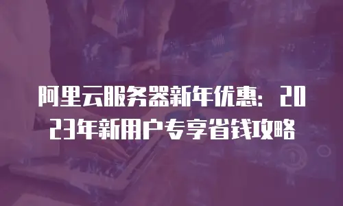 阿里云服务器新年优惠：2023年新用户专享省钱攻略