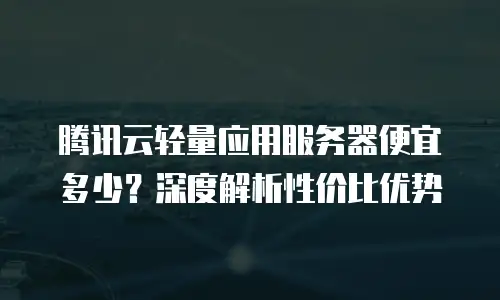 腾讯云轻量应用服务器便宜多少？深度解析性价比优势