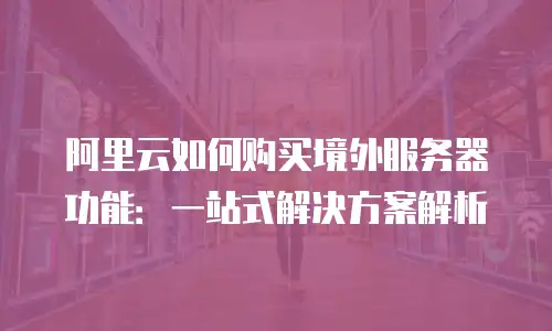 阿里云如何购买境外服务器功能：一站式解决方案解析