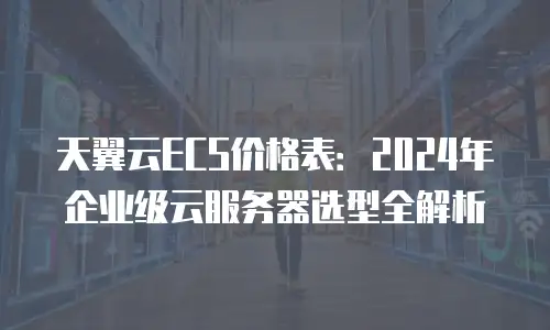天翼云ECS价格表：2024年企业级云服务器选型全解析