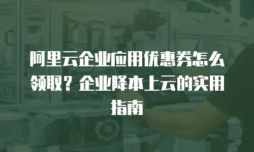 阿里云企业应用优惠券怎么领取？企业降本上云的实用指南