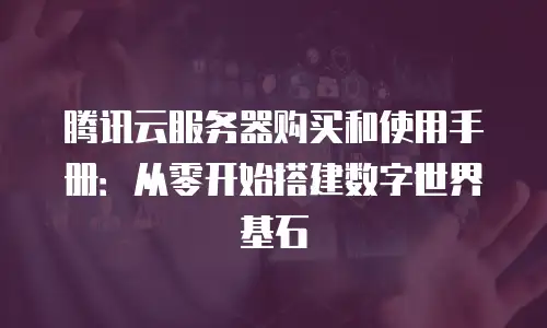 腾讯云服务器购买和使用手册：从零开始搭建数字世界基石