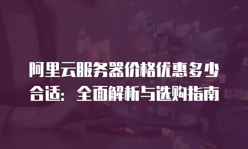 阿里云服务器价格优惠多少合适：全面解析与选购指南