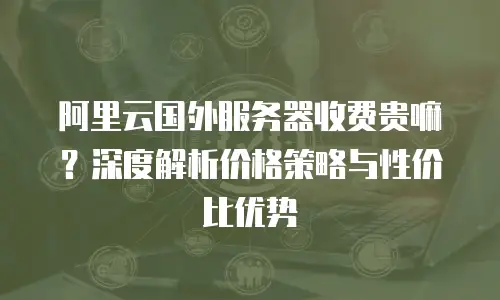 阿里云国外服务器收费贵嘛？深度解析价格策略与性价比优势