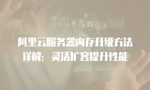 阿里云服务器内存升级方法详解：灵活扩容提升性能